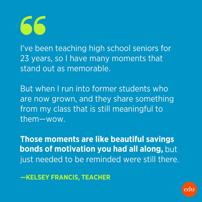 "I've been teaching high school seniors for 23 years, so I have many moments that stand out as memorable. But when I run into former students who are now grown, and they share something from my class that is still meaningful to them—wow. Those moments are like beautiful savings bonds of motivation you had all along, but just needed to be reminded were still there." —Kelsey Francis, Teacher