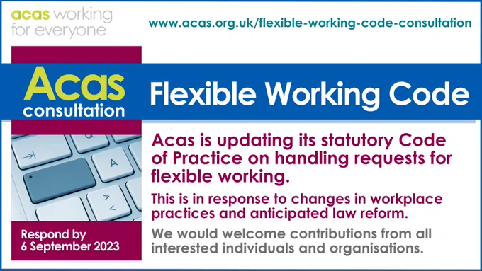 www.acas.org.uk/flexible-working-code-consultation
Acas Consultation Flexible Working Code
Acas is updating its statutory Code of Practice on handling requests for flexible working.
This is in response to changes in workplace practices and anticipated law reform. We would welcome contributions from all interested individuals and organisations.
Respond by 6 September 2023