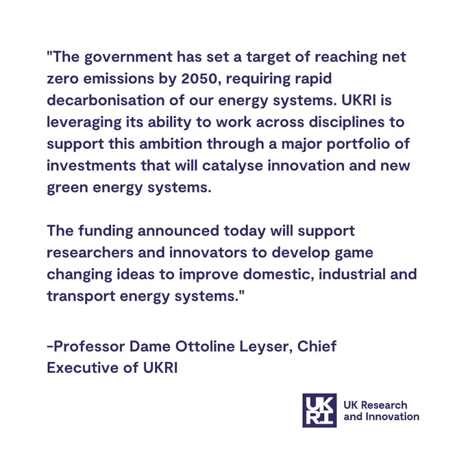 "The government has set a target of reaching net zero emissions by 2050, requiring rapid decarbonisation of our energy systems. UKRI is leveraging its ability to work across disciplines to support this ambition through a major portfolio of investments that will catalyse innovation and new green energy systems.

The funding announced today will support researchers and innovators to develop game changing ideas to improve domestic, industrial and transport energy systems."

-Professor Dame Ottoline Leyser, Chief Executive of UKRI