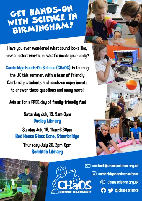 Get hands-on with science in Birmingham! Have you ever wondered what sound looks like, how a rocket works, or what's inside your body? Cambridge Hands-On Science (CHaOS) is touring the UK this summer with a team of friendly Cambridge students and hands-on experiments to answer these questions and many more! Saturday July 15, 9am-3pm: Dudley Library; Sunday July 16, 11am-3:30pm: Red House Glass Cone, Stourbridge; Thursday July 20, 2pm-6pm: Redditch Library