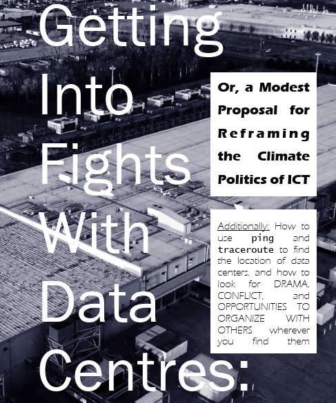 A zine cover with text overtop of a dark blue photo of a data center, shot from the air. The text reads: Getting Into Fights With Data Centres: Or, A Modest Proposal for Reframing the Climate Politics of ICT. Additionally: How to use ping and traceroute to find the location of data centers, and how to look for DRAMA, CONFLICT, and OPPORTUNITIES TO ORGANIZE WITH OTHERS wherever you find them.
