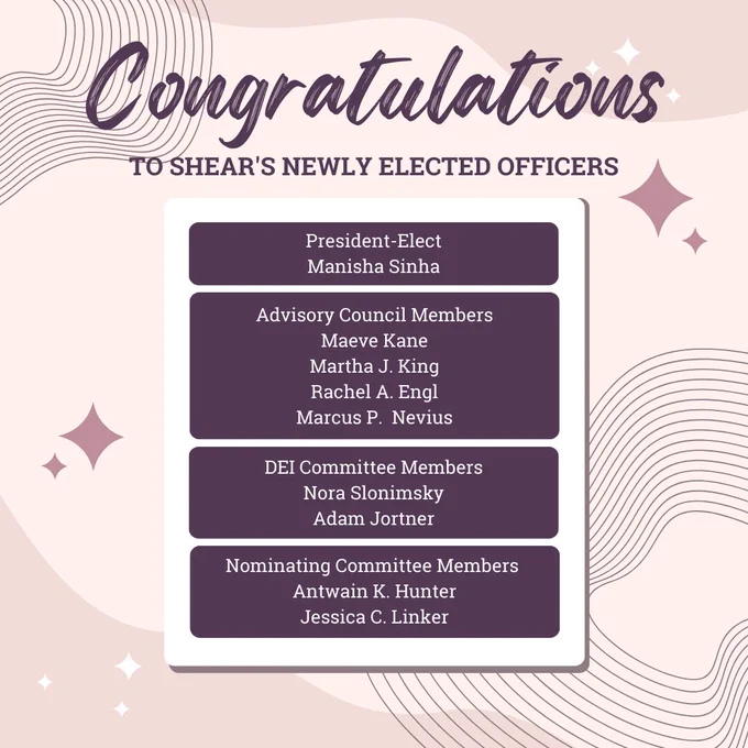 Congratulations to SHEAR's newly elected officers

President-Elect:
Manisha Sinha

Advisory Council Members:
Maeve Kane
Martha J. King
Rachel A. Engl
Marcus P.  Nevius

D.E.I. Committee Members:
Nora Slonimsky
Adam Jortner

Nominating Committee Members:
Antwain K. Hunter
Jessica C. Linker