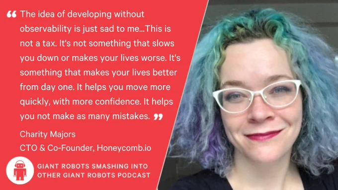 "The idea of developing without observability is just sad to me, like, from day one. This is not a tax. It's not something that slows you down or makes your lives worse. It's something that makes your lives better from day one. It helps you move more quickly, with more confidence. It helps you not make as many mistakes." – Charity Majors, CTO and Co-Founder, Honeycomb.io.