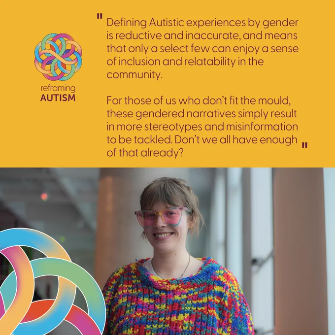 Against a sunny yellow background, aubergine text reads ‘Defining Autistic experiences by gender is reductive and inaccurate, and means that only a select few can enjoy a sense of inclusion and relatability in the community. For those of us who don’t fit the mould, these gendered narratives simply result in more stereotypes and misinformation to be tackled. Don’t we all have enough of that already?’ Beneath is a photo of the Autistic writer, Alex Creece, wearing a colourful woollen jumper and glasses.