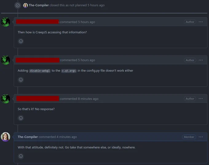 GitHub conversation:

The-Compiler closed this as not planned 5 hours ago

<reporter> commented 5 hours ago
Then how is CreepJS accessing that information?

<reporter> commented 5 hours ago
Adding disable-webgl to the c.qt.args in the config.py file doesn't work either

<reporter> commented 8 minutes ago
So that's it? No response?

The-Compiler commented 4 minutes ago
With that attitude, definitely not. Go take that somewhere else, or ideally, nowhere.