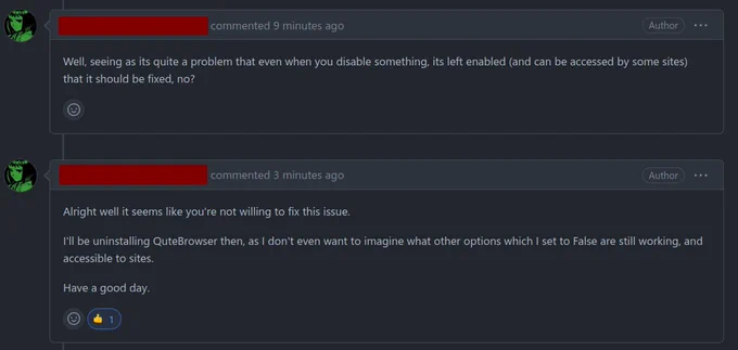 Github monologue:

<reporter> commented 10 minutes ago
Well, seeing as its quite a problem that even when you disable something, its left enabled (and can be accessed by some sites) that it should be fixed, no?

<reporter> commented 4 minutes ago
Alright well it seems like you're not willing to fix this issue.

I'll be uninstalling QuteBrowser then, as I don't even want to imagine what other options which I set to False are still working, and accessible to sites.

Have a good day.

(me: thumbs-up reaction)