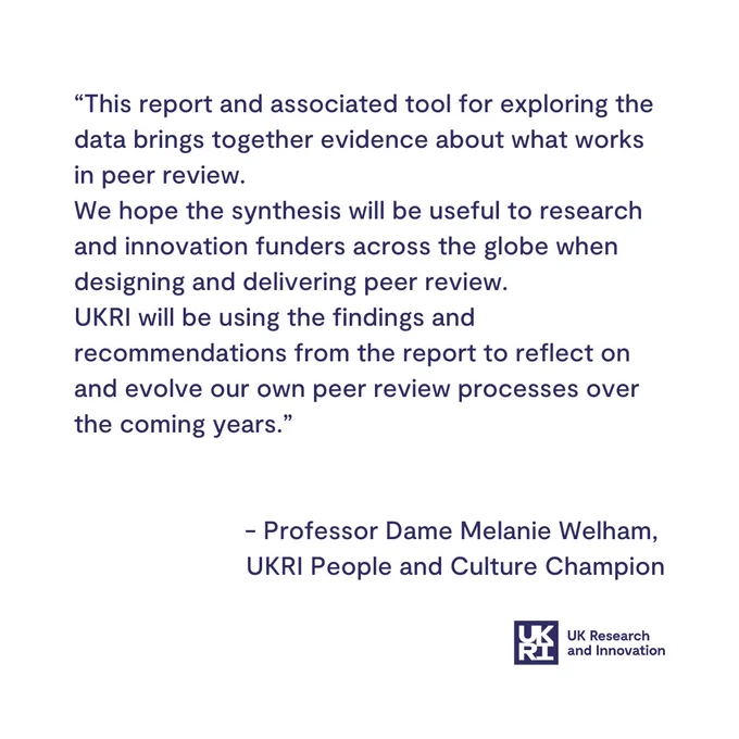 “This report and associated tool for exploring the data brings together evidence about what works in peer review.
We hope the synthesis will be useful to research and innovation funders across the globe when designing and delivering peer review.
UKRI will be using the findings and recommendations from the report to reflect on and evolve our own peer review processes over the coming years.”  


 - Professor Dame Melanie Welham, 
UKRI People and Culture Champion

