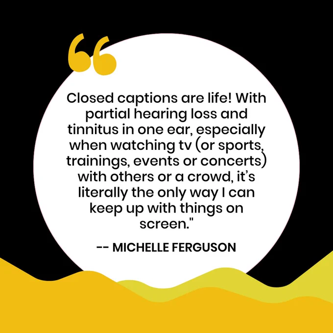 White, yellow, and black graphic. Closed captions are life! With partial hearing loss and tinnitus in one ear, especially when watching tv (or sports, trainings, events or concerts) with others or a crowd, it’s literally the only way I can keep up with things on screen."