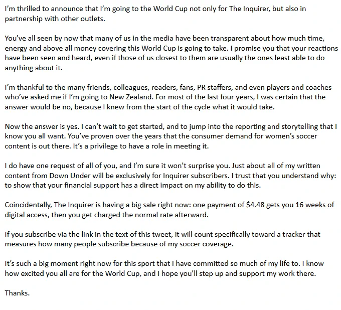 I’m thrilled to announce that I’m going to the World Cup not only for The Inquirer, but also in partnership with other outlets. You’ve all seen by now that many of us in the media have been transparent about how much time, energy and above all money covering this World Cup is going to take. I promise you that your reactions have been seen and heard, even if those of us closest to them are usually the ones least able to do anything about it. I’m thankful to the many friends, colleagues, readers, fans, PR staffers, and even players and coaches who’ve asked me if I’m going to New Zealand. For most of the last four years, I was certain that the answer would be no, because I knew from the start of the cycle what it would take.  Now the answer is yes. I can’t wait to get started, and to jump into the reporting and storytelling that I know you all want. You’ve proven over the years that the consumer demand for women’s soccer content is out there. It’s a privilege to have a role in meeting it.