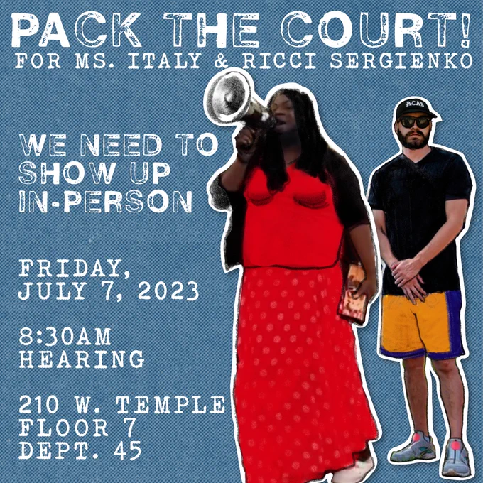 DROP THE CHARGES AGAINST THOSE WHO STAND FOR THE PEOPLE!
Picture of Ms. Italy & Ricci 
Blue background, text says:

"PACK THE COURT!

FOR MS. ITALY AND RICCI SERGIENKO
WE NEED TO
SHOW UP IN -PERSON

Friday, July 7, 2023
8.30AM HEARING

210 w temple floor 7 dept 45