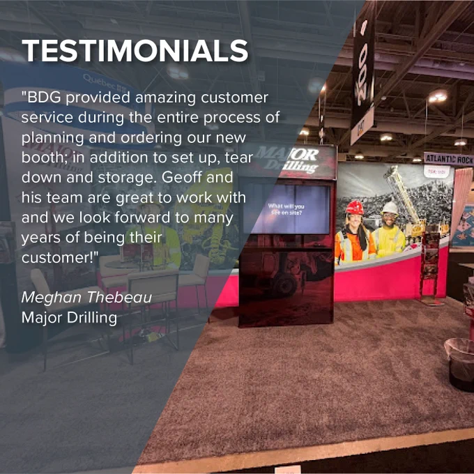 Text reads as follows: "BDG provided amazing customer service during the entire process of planning and ordering our new booth; in addition to set up, tear down and storage. Geoff and his team are great to work with and we look forward to many years of being their customer!" Meghan Thebeau, Major Drilling