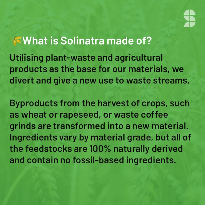 Text on green background: What is Solinatra made of?  

Utilising plant-waste and agricultural products as the base for our materials, we divert and give a new use to waste streams. Byproducts from the harvest of crops, such as wheat or rapeseed, or waste coffee grinds are transformed into a new material. The ingredients vary by material grade, but all of the feedstocks are 100% naturally derived and contain no fossil-based ingredients. 
