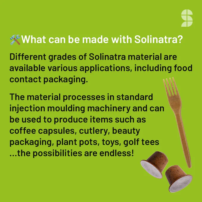 Text on green background: What can be made with Solinatra?  

Different grades of Solinatra material are available to suit the requirements of various applications, including food contact packaging. The material processes in standard injection moulding machinery and can be used to produce items such as coffee capsules, cutlery, beauty packaging, plant pots, toys, golf tees  …the possibilities are endless!  
