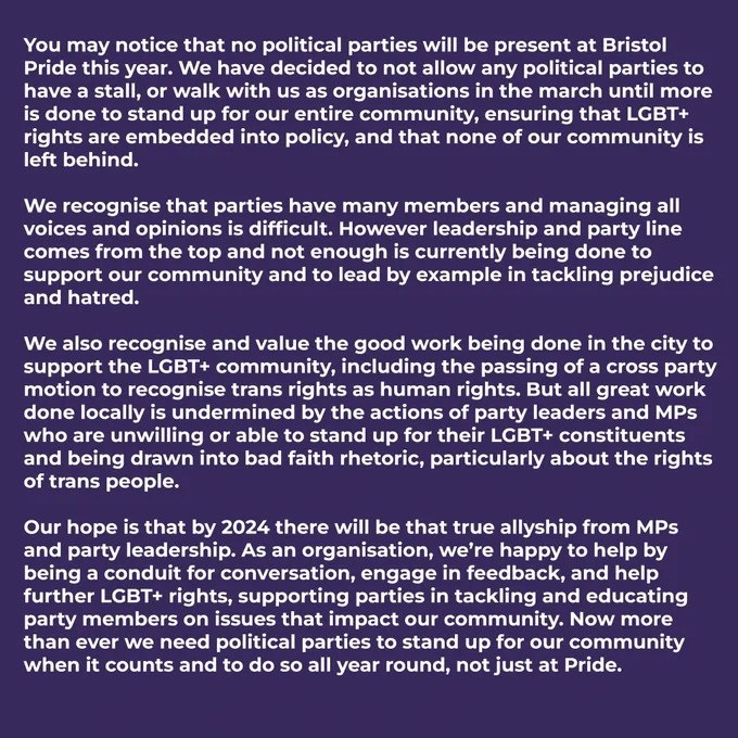 You may notice that no political parties will be present at Bristol Pride this year. We have decided to not allow any political parties to have a stall, or walk with us as organisations in the march until more is done to stand up for our entire community, ensuring that LGBT  rights are embedded into policy, and that none of our community is left behind.
 
We recognise that parties have many members and managing all voices and opinions is difficult. However leadership and party line comes from the top and not enough is currently being done to support our community and to lead by example in tackling prejudice and hatred.
 
We also recognise and value the good work being done in the city to support the LGBT  community, including the passing of a cross party motion to recognise trans rights as human rights. But all great work done locally is undermined by the actions of party leaders and MPs who are unwilling or able to stand up for their LGBT  constituents.