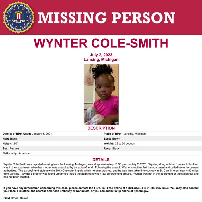 Missing Person Poster for Wynter Cole-Smith. DOB: 1/08/2021. POB: Lansing, Michigan. Hair: Black. Eyes: Brown. Height: 2'0". Weight: 25-30 lbs. Sex: Female. Race: Black. Wynter Cole-Smith was reported missing from the Lansing, Michigan, area at approximately 11:30 p.m. on July 2, 2023.
If you have any information concerning this case, please contact the FBI's tipline at 1-800-CALL-FBI (1-800-225-5324). You may also contact 
your local FBI office or you can submit a tip online at tips.fbi.gov.