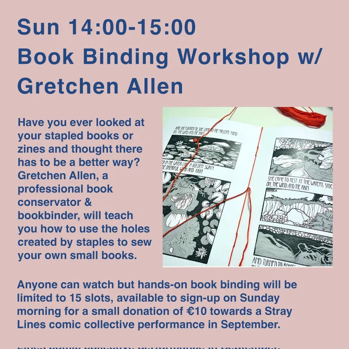 Sun 14:00-15:00 Book Binding Workshop w/ Gretchen Allen

Have you ever looked atyour stapled books orzines and thought therehas to be a better way?Gretchen Allen, aprofessional bookconservator &bookbinder, will teachyou how to use the holescreated by staples to sewyour own small books.

Anyone can watch but hands-on book binding will belimited to 15 slots, available to sign-up on Sundaymorning for a small donation of €10 towards a StrayLines comic collective performance in September.