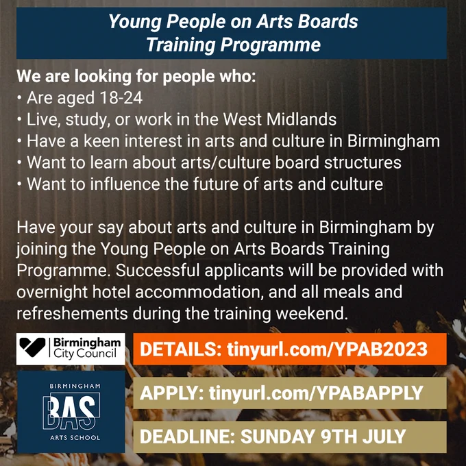What text on a dark background, which says:

We are looking for people who:
• Are aged 18-24
• Live, study, or work in the West Midlands
• Have a keen interest in arts and culture in Birmingham
• Want to learn about arts/culture board structures
• Want to influence the future of arts and culture

Have your say about arts and culture in Birmingham by joining the Young People on Arts Boards Training Programme. Successful applicants will be provided with overnight hotel accommodation, and all meals and refreshments during the training weekend.

DETAILS: tinyurl.com/YPAB2023
APPLY: tinyurl.com/YPABAPPLY
DEADLINE: SUNDAY 9TH JULY