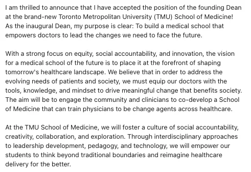 I am thrilled to announce that I have accepted the position of the founding Dean at the brand-new Toronto Metropolitan University (TMU) School of Medicine! As the inaugural Dean, my purpose is clear: To build a medical school that empowers doctors to lead the changes we need to face the future.

With a strong focus on equity, social accountability, and innovation, the vision for a medical school of the future is to place it at the forefront of shaping tomorrow's healthcare landscape. We believe that in order to address the evolving needs of patients and society, we must equip our doctors with the tools, knowledge, and mindset to drive meaningful change that benefits society. The aim will be to engage the community and clinicians to co-develop a School of Medicine that can train physicians to be change agents across healthcare.

At the TMU School of Medicine, we will foster a culture of social accountability, creativity, collaboration, and exploration. Through interdisciplinary approach
