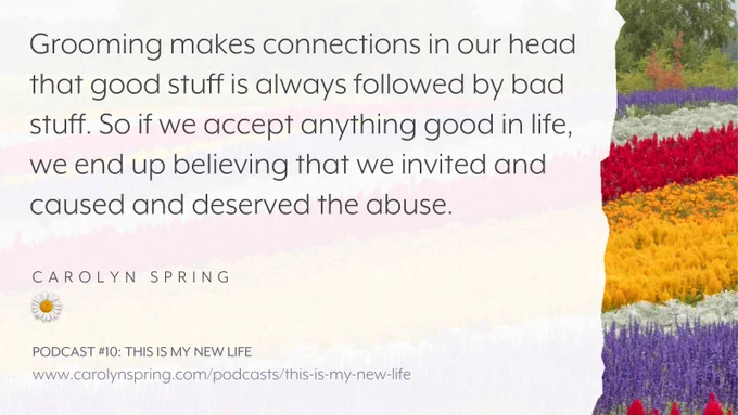 "Grooming makes connections in our head that good stuff is always followed by bad stuff. So if we accept anything good in life, we end up believing that we invited and caused and deserved the abuse."
