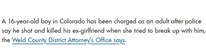 text on white background reading "A 16-year-old boy in Colorado has been charged as an adult after police say he shot and killed his ex-girlfriend when she tried to break up with him, the Weld County District Attorney’s Office says."