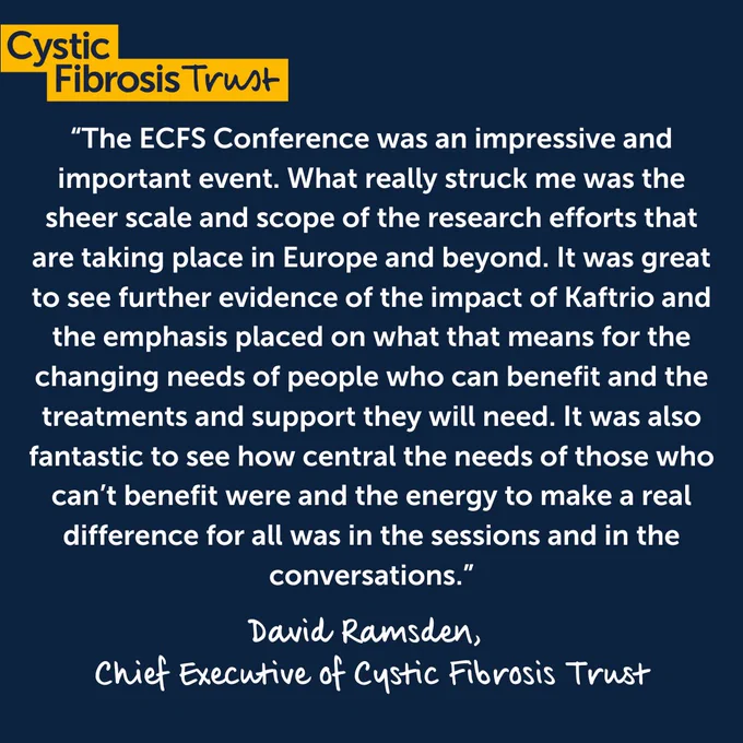 Quote from David Ramsden, Chief Executive of Cystic Fibrosis Trust, “The ECFS Conference was an impressive and important event. What really struck me was the sheer scale and scope of the research efforts that are taking place in Europe and beyond. It was great to see further evidence of the impact of Kaftrio and the emphasis placed on what that means for the changing needs of people who can benefit and the treatments and support they will need. It was also fantastic to see how central the needs of those who can’t benefit were and the energy to make a real difference for all was in the sessions and in the conversations.”