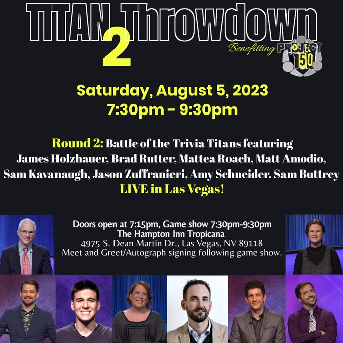 Titan Throwdown 2 coming to Las Vegas August 5th. 
Join us for a night of trivia with the champs of Jeopardy! featuring Amy Schnieder, James Holzhauer, Sam Kavanaugh, Matt Amodio, Mattea Roach, Sam Buttrey, Brad Rutter, and Jason Zuffranieri. 
If this night is anything like last year's event - it is sure to be packed full of fun, laughter, and entertainment. 
This event benefits charity @Project150. 
More information at titan23.givesmart.com or by texting TITAN23 to 76278