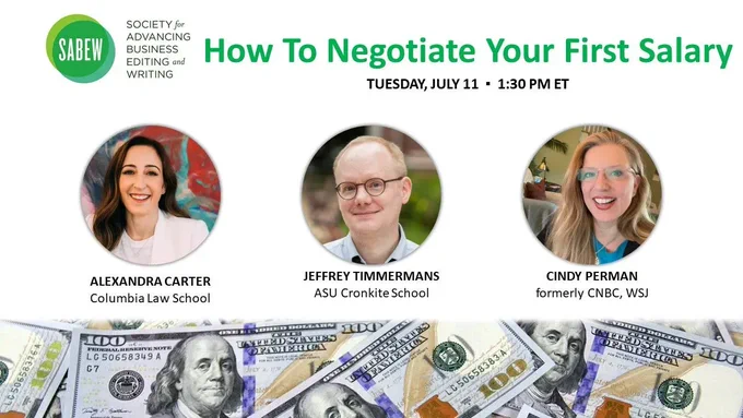 Image shows SABEW's logo with the webinar title "How to Negotiate Your First Salary" on Tuesday, July 11 at 1:30pm Eastern. Also has three headshots of the webinar talent of (from left to right): Alexandra Carter of Columbia Law School, Jeffrey Timmermans of ASU Cronkite School, and Cindy Perman, formerly of CNBC and The Wall Street Journal. A banner image lays below as the bottom boarder with several $100 bills.