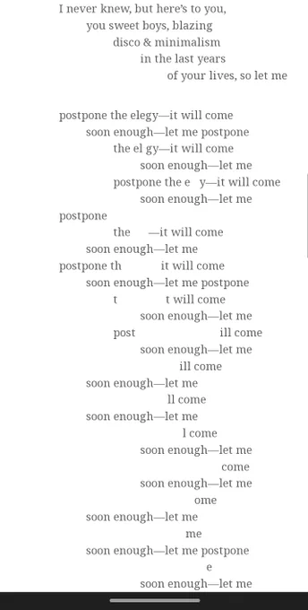 A regular stanza with lines increasingly indented reads: "I never knew, but here's to you, / you sweet boys, blazing / disco & minimalism / in the last years / of your lives so let me" before an irregular stanza with the words "let me postpone the elegy--it will come soon enough" cascading down the page, slowly erased outward from the middle "e" of elegy until all that's left is "soon enough --let me postpone / e / soon enough--let me"