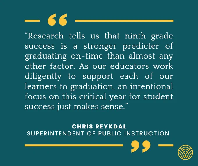 “Research tells us that ninth grade success is a stronger predicter of graduating on-time than almost any other factor. As our educators work diligently to support each of our learners to graduation, an intentional focus on this critical year for student success just makes sense.”  - Chris Reykdal, Superintendent of Public Instruction