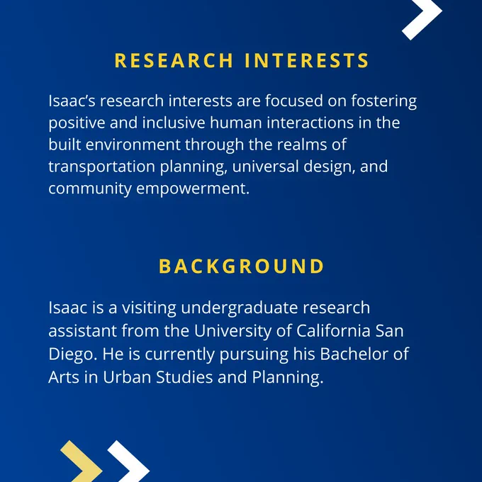 Isaac’s research interests are focused on fostering positive and inclusive human interactions in the built environment through the realms of transportation planning, universal design, and community empowerment. Isaac is a visiting undergraduate research assistant from the University of California San Diego. He is currently pursuing his Bachelor of Arts in Urban Studies and Planning.