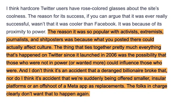 I think hardcore Twitter users have rose-colored glasses about the site's coolness. The reason for its success, if you can argue that it was ever really successful, wasn't that it was cooler than Facebook. It was because of its proximity to power. The reason it was so popular with activists, extremists, journalists, and shitposters was because what you posted there could actually affect culture. The thing that ties together pretty much everything that's happened on Twitter since it launched in 2006 was the possibility that those who were not in power (or wanted more could influence those who were. And I don't think it's an accident that a deranged billionaire broke that, hor do I think it's accident that we're suddenly being offered smaller, insular platforms or an offshoot of a Meta app as replacements. The folks in charge clearly don't want that to happen again.