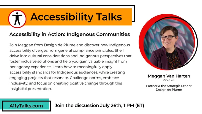  “Accessibility in Action: Indigenous Communities” Join Meggan from Design de Plume and discover how Indigenous accessibility diverges from general compliance principles. She’ll delve into cultural considerations and Indigenous perspectives that foster inclusive solutions and help you gain valuable insight from her agency experience. Learn how to meaningfully apply accessibility standards for Indigenous audiences, while creating engaging projects that resonate. Challenge norms, embrace inclusivity, and focus on creating positive change through this insightful presentation.   Meggan Van Harten, Partner & the Strategic Leader at Design de Plume Join the discussion Wednesday, July 26th, 1 PM (ET).
