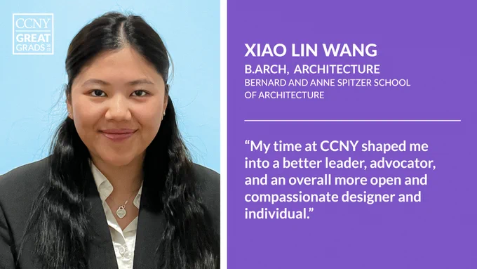 Headshot of Xiao Lin Wang at left with CCNY Great Grads overlaid, and text at right: "Xiao Lin Wang, B Arch, Bernard and Anne Spitzer School of Architecture. 'My time at CCNY shaped me into a better leader, advocator, and an overall more open and compassionate designer and individual.'"