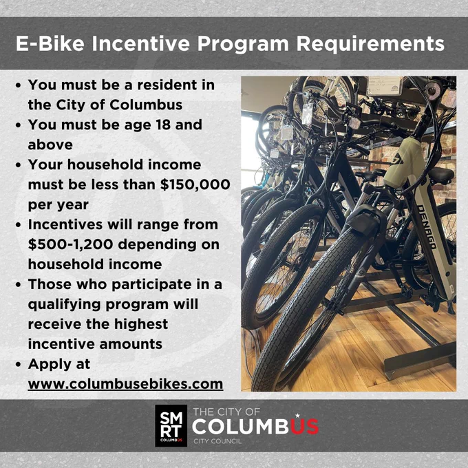 E-Bike Incentive Program Requirements:  You must be a resident in the City of Columbus.
You must be age 18 and above.
Your household income must be less than $150,000 per year
Incentives will range from $500-1,200 depending on household income.
Those who participate in a qualifying program will receive the highest incentive amounts.
Apply at www.columbusebikes.com.