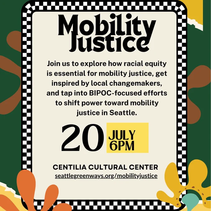 Mobility Justice. Join us to explore how racial equity is essential for mobility justice, get inspired by local changemakers, and tap into BIPOC-focused efforts to shift power toward mobility justice in Seattle. July 20, 6 pm. Centilia Cultural Center. seattlegreenways.org/mobilityjustice. Text surrounded by black and white checked border. Graphic background in dark green, gold, yellow, orange and turquoise. 