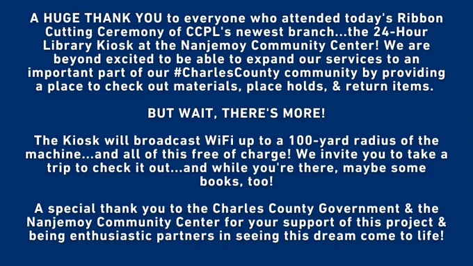 On a navy blue, plain background in white text reads "A HUGE THANK YOU to everyone who attended today's Ribbon Cutting Ceremony of CCPL's newest branch...the 24-Hour Library Kiosk at the Nanjemoy Community Center! We are beyond excited to be able to expand our services to an important part of our #CharlesCounty community by providing a place to check out materials, place holds, & return items. 

BUT WAIT, THERE'S MORE!

The Kiosk will broadcast WiFi up to a 100-yard radius of the machine...and all of this free of charge! We invite you to take a trip to check it out...and while you're there, maybe some books, too!

A special thank you to the Charles County Government & the Nanjemoy Community Center for your support of this project & being enthusiastic partners in seeing this dream come to life!"