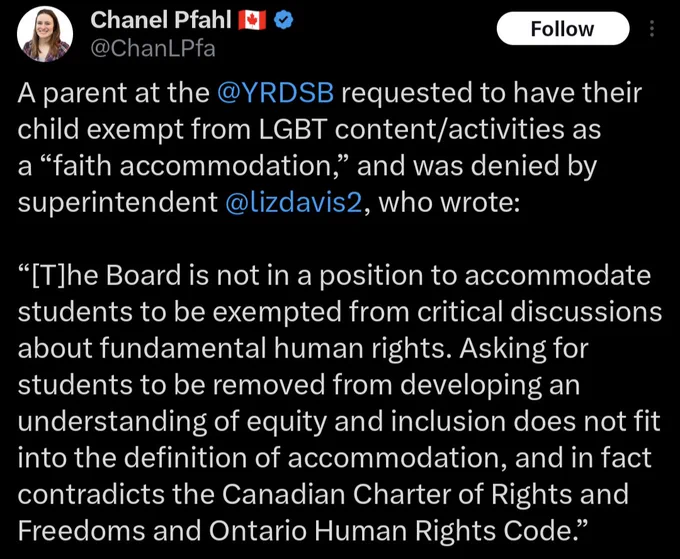 Tweet from Chanel Pfahl:
A parent at the @YRDSB requested to have their child exempt from LGBT Content/activities as a "faith accommodation," and was denied by superintendent @lizdavis2, who wrote: "[T]he Board is not in a position to accommodate students to be exempted from critical discussions about fundamental human rights. Asking for students to be removed from developing an understanding of equity and inclusion does not fit into the definition of accommodation, and in fact contradicts the Canadian Charter of Rights and Freedoms and Ontario Human Rights Code."