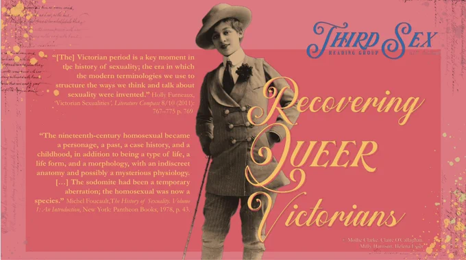 Front cover from the Third Sex reading group reading pack, featuring an image of Vesta Tilley.

Orange text on a decorate pink background. 

Text reads:

Third Sex Reading Group
Recovering QUEER Victorians

"[The] Victorian period is a key moment in the history of sexuality; the era in which the modern terminologies we use to structure the ways we think and talk about sexuality were invented." Holly Furneaux, Victorian Sexualities', Literature Compass 8/10 (2011):
767-775 p. 769

“The nineteenth-century homosexual became a personage, a past, a case history, and a childhood, in addition to being a type of life, a life form, and a morphology, with an indiscreet anatomy and possibly a mysterious physiology.
[… ] The sodomite had been a temporary aberration; the homosexual was now a
species." Michel Foucault, The History of Sexuality: Volume
1: An Introduction, New York: Pantheon Books, 1978, p. 43