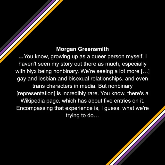 Morgan Greensmith 
…You know, growing up as a queer person myself, I haven't seen my story out there as much, especially with Nyx being nonbinary. We’re seeing a lot more […] gay and lesbian and bisexual relationships, and even trans characters in media. But nonbinary [representation] is incredibly rare. You know, there's a Wikipedia page, which has about five entries on it. Encompassing that experience is, I guess, what we're trying to do…