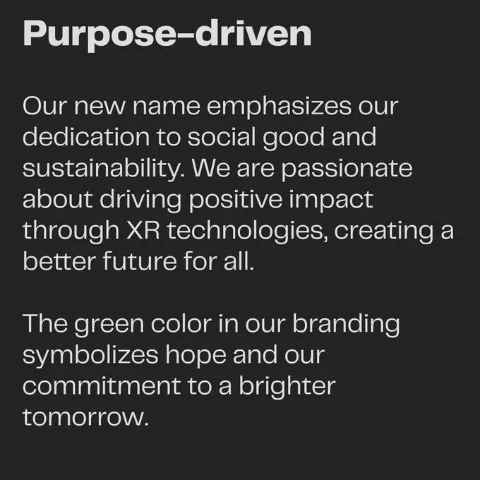 Purpose-driven: Our new name emphasizes our dedication to social good and sustainability. We are passionate about driving positive impact through XR technologies, creating a better future for all. The green color in our branding symbolizes hope and our commitment to a brighter tomorrow.