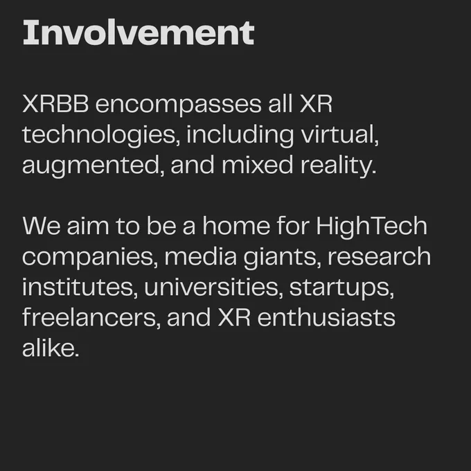 Involvement: XRBB encompasses all XR technologies, including virtual, augmented, and mixed reality. We aim to be a home for HighTech companies, media giants, research institutes, universities, startups, freelancers, and XR enthusiasts alike.