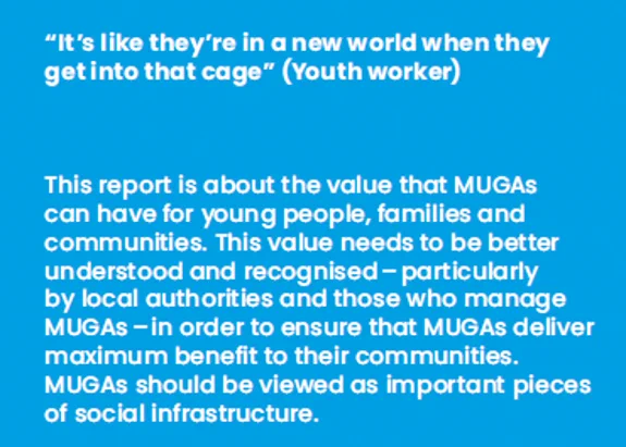 IMAGE CONTAINING TEXT:
“It’s like they’re in a new world when they
get into that cage” (Youth worker)
This report is about the value that MUGAs can have for young people, families and communities. This value needs to be better understood and recognised – particularly by local authorities and those who manage MUGAs – in order to ensure that MUGAs deliver maximum benefit to their communities. MUGAs should be viewed as important pieces of social infrastructure.
