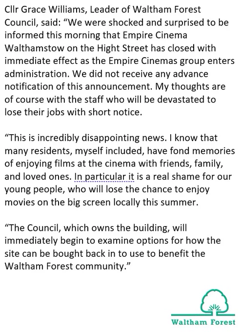 Cllr Grace Williams, Leader of Waltham Forest Council, said: “We were shocked and surprised to be informed this morning that Empire Cinema Walthamstow on the Hight Street has closed with immediate effect as the Empire Cinemas group enters administration. We did not receive any advance notification of this announcement. My thoughts are of course with the staff who will be devastated to lose their jobs with short notice. 

“This is incredibly disappointing news. I know that many residents, myself included, have fond memories of enjoying films at the cinema with friends, family, and loved ones. In particular it is a real shame for our young people, who will lose the chance to enjoy movies on the big screen locally this summer. 

“The Council, which owns the building, will immediately begin to examine options for how the site can be bought back in to use to benefit the Waltham Forest community.”
