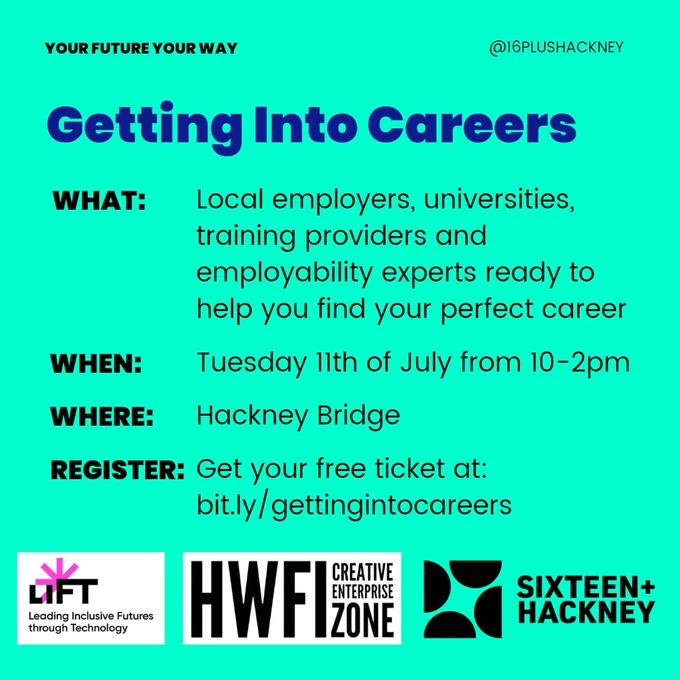 Your Future Your Way

Getting Into Careers
WHAT: Local employers, universities, training providers and employability experts ready to help you find your perfect career
WHEN: Tuesday 11th of July from 10-2pm
WHERE: Hackney Bridge
REGISTER: Get your free ticket at: bit.ly/gettingintocareers

LIFT logo, Creative enterprise logo, Sixteen   Hackney logo