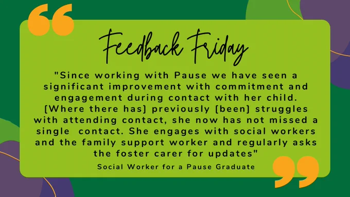 Feedback Friday 
“Since working with Pause we have seen a significant improvement with commitment and engagement during contact with her child. Where there has previously been struggles with attending contact, she has now not missed a single contact. She engages well with social workers and the family support worker and regularly asks the foster cater for updates.” 
Social Worker for a Pause Graduate