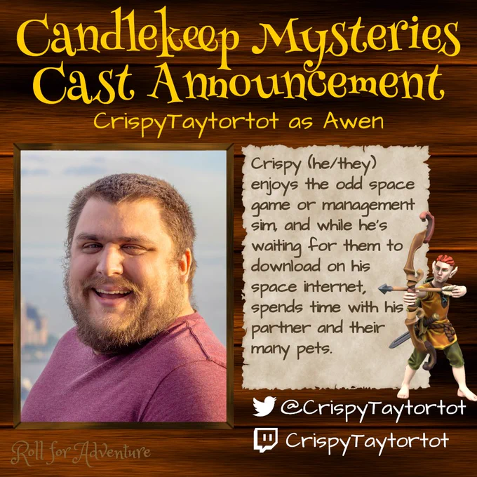 Candlekeep Mysteries Cast Announcement

CrispyTaytortot as Awen

A picture of Crispy smiling at the camera wearing a red coloured top.

Next to him a description reads. "Crispy (he/they) enjoys the odd space game or management sim, and while he's waiting for them to download on his space internet, spends time with his partner and their many pets."

A ginger minifigure of a elf wielding a bow and arrow is to the right. They have no shoes.