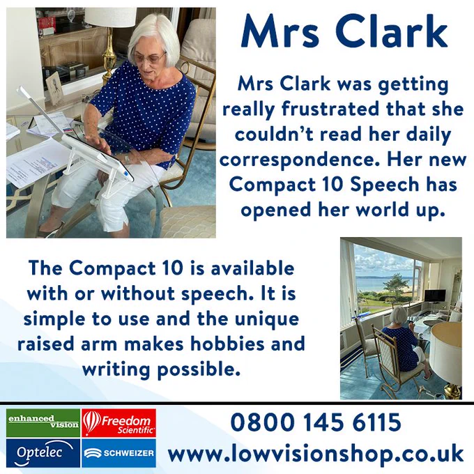 A graphic featuring two images of Mrs Clark using her Compact 10. There is text that reads: Mrs Clark was getting really frustrated that she couldn't read her daily correspondence. Her new Compact 10 Speech has opened her world up. The Compact 10 is available with or without speech. It is simple to use and the unique raised arm makes hobbies and writing possible. Also features logos for enhanced vision, Optelec, Freedom Scientific & SCHWEIZER, the phone number: 0800 145 6115  and the web address: www.lowvisionshop.co.uk