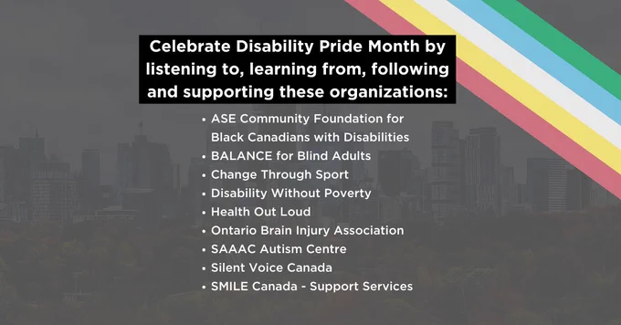 Gray gradient over the Toronto city skyline, Disability Pride Flag runs diagonally in the top right corner. White text reads: “Celebrate Disability Pride Month by listening to, learning from, following and supporting these organizations: ASE Community Foundation for Black Canadians with Disabilities. BALANCE for Blind Adults, Change Through Sport, Disability Without Poverty, Health Out Loud, Ontario Brain Injury Association, SAAAC Autism Centre, Silent Voice Canada, SMILE Canada - Support Services,  Toronto Blind Tennis"