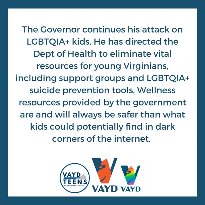 The Governor continues his attack on LGBTQIA  kids. He has directed the Dept of Health to eliminate vital resources for young Virginians, including support groups and LGBTQIA  suicide prevention tools. Wellness resources provided by the government are and will always be safer than what kids could potentially find in dark corners of the internet. 