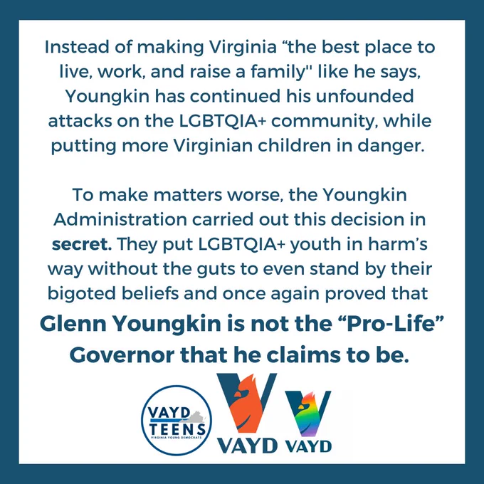 Instead of making Virginia “the best place to live, work, and raise a family'' like he says, Youngkin has continued his unfounded attacks on the LGBTQIA  community, while putting more Virginian children in danger. To make matters worse, the Youngkin Administration carried out this decision in secret. They put LGBTQIA  youth in harm’s way without the guts to even stand by their bigoted beliefs and once again proved that Glenn Youngkin is not the “Pro-Life” Governor that he claims to be. 
